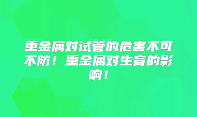 重金属对试管的危害不可不防！重金属对生育的影响！