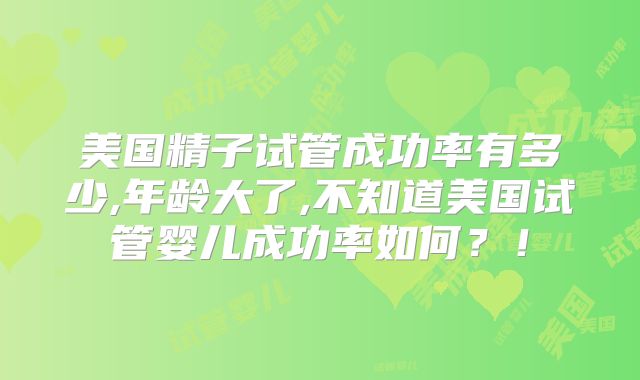 美国精子试管成功率有多少,年龄大了,不知道美国试管婴儿成功率如何？！