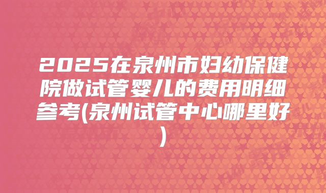 2025在泉州市妇幼保健院做试管婴儿的费用明细参考(泉州试管中心哪里好)