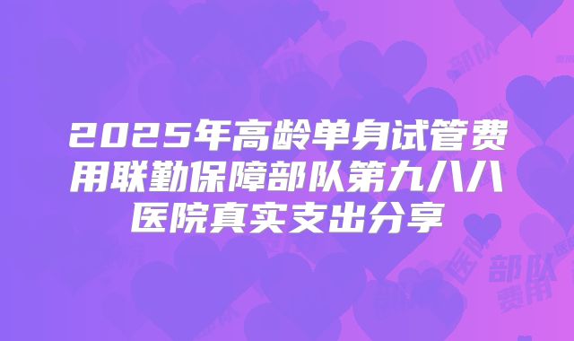 2025年高龄单身试管费用联勤保障部队第九八八医院真实支出分享