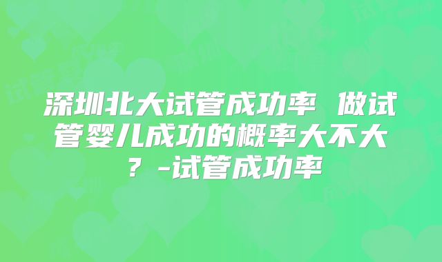 深圳北大试管成功率 做试管婴儿成功的概率大不大？-试管成功率