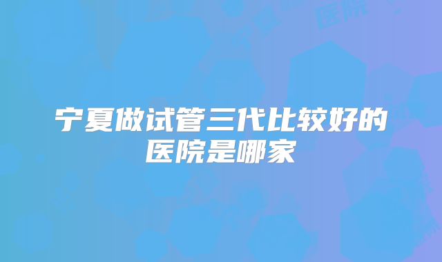 宁夏做试管三代比较好的医院是哪家