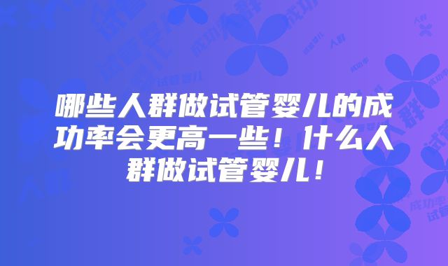 哪些人群做试管婴儿的成功率会更高一些！什么人群做试管婴儿！