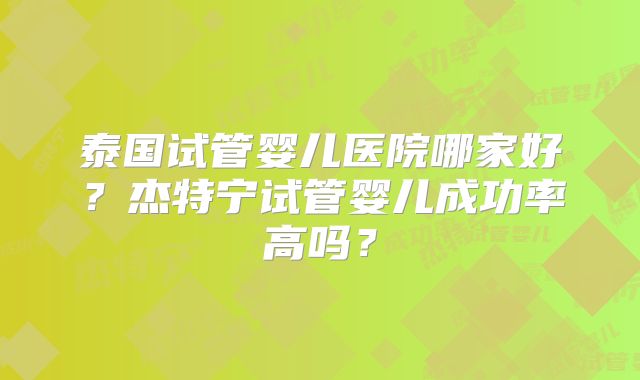 泰国试管婴儿医院哪家好?杰特宁试管婴儿成功率高吗?