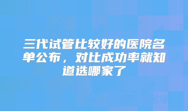 三代试管比较好的医院名单公布,对比成功率就知道选哪家了