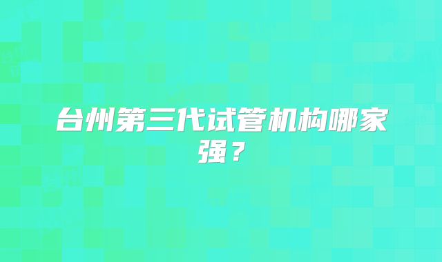 台州第三代试管机构哪家强?
