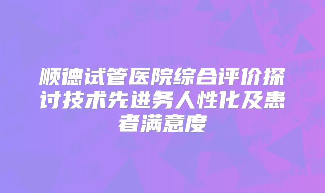 顺德试管医院综合评价探讨技术先进务人性化及患者满意度