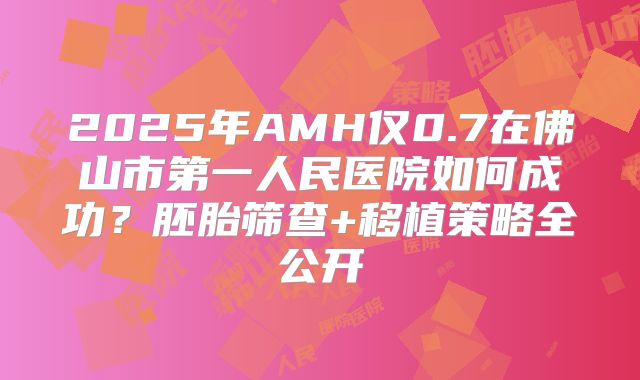 2025年AMH仅0.7在佛山市第一人民医院如何成功？胚胎筛查+移植策略全公开