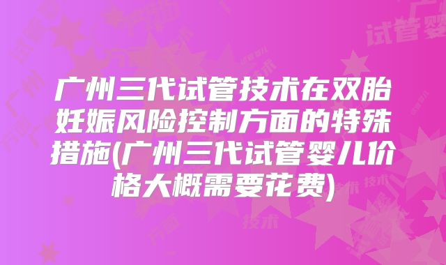 广州三代试管技术在双胎妊娠风险控制方面的特殊措施(广州三代试管婴儿价格大概需要花费)