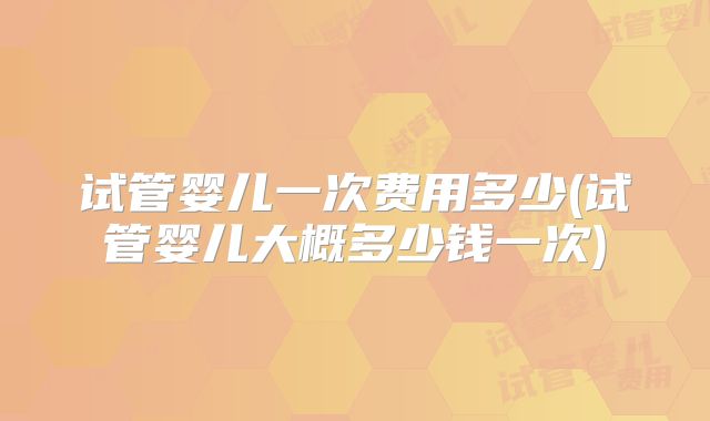 试管婴儿一次费用多少(试管婴儿大概多少钱一次)