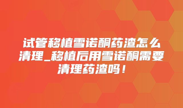 试管移植雪诺酮药渣怎么清理_移植后用雪诺酮需要清理药渣吗！
