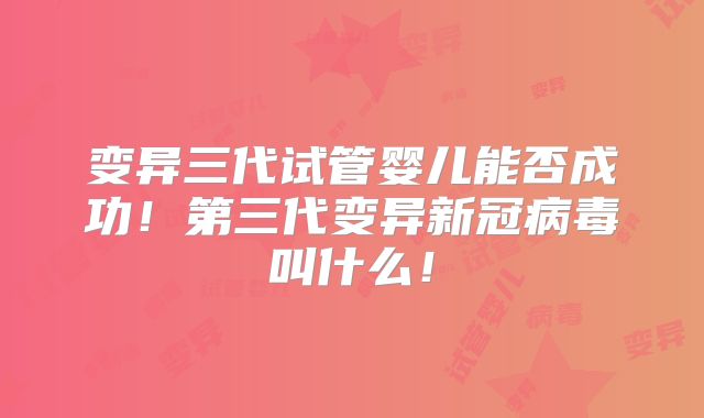 变异三代试管婴儿能否成功！第三代变异新冠病毒叫什么！