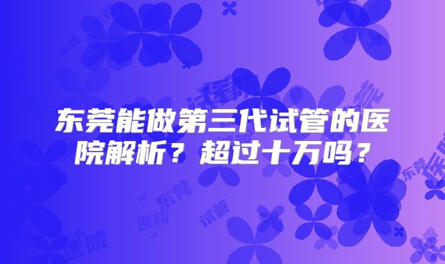东莞能做第三代试管的医院解析？超过十万吗？