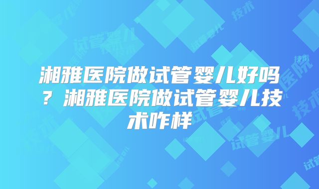 湘雅医院做试管婴儿好吗？湘雅医院做试管婴儿技术咋样