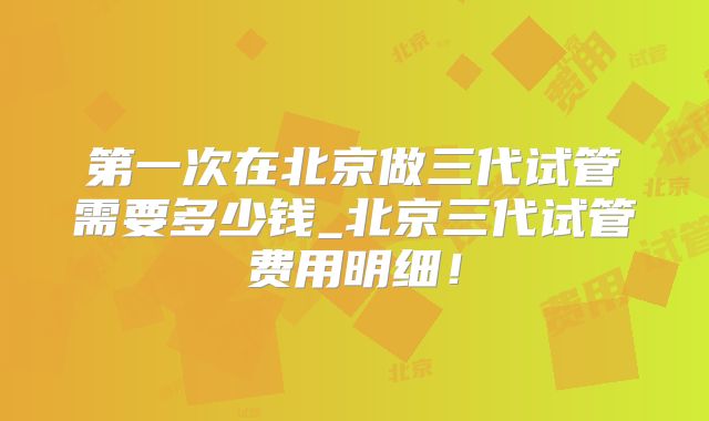 第一次在北京做三代试管需要多少钱_北京三代试管费用明细！