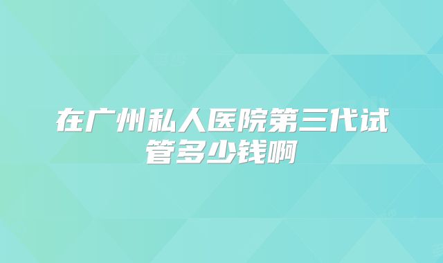 在广州私人医院第三代试管多少钱啊