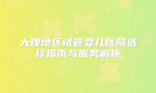 大理地区试管婴儿医院选择指南与服务解析