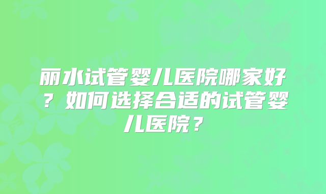 丽水试管婴儿医院哪家好？如何选择合适的试管婴儿医院？