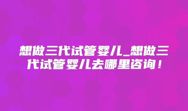 想做三代试管婴儿_想做三代试管婴儿去哪里咨询!