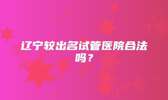 辽宁较出名试管医院合法吗？