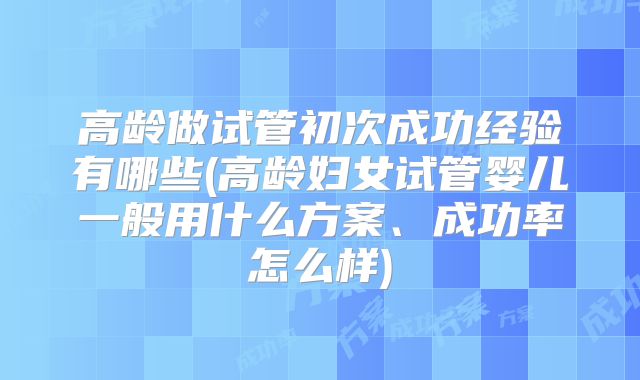 高龄做试管初次成功经验有哪些(高龄妇女试管婴儿一般用什么方案、成功率怎么样)