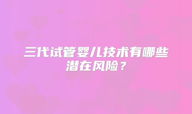 三代试管婴儿技术有哪些潜在风险？