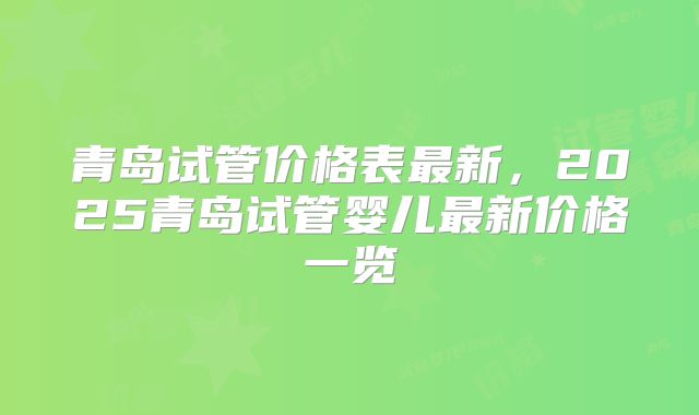 青岛试管价格表最新，2025青岛试管婴儿最新价格一览