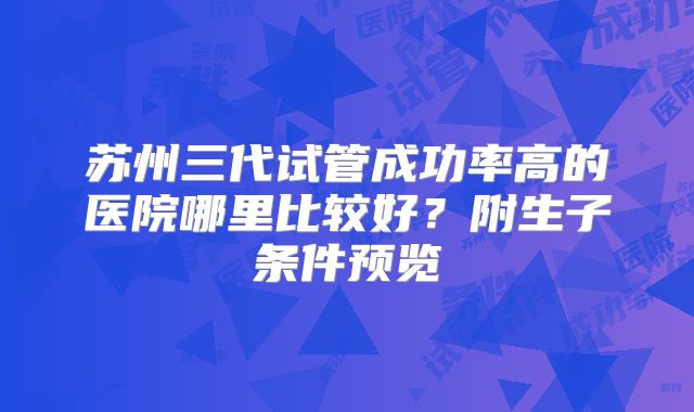 苏州三代试管成功率高的医院哪里比较好？附生子条件预览
