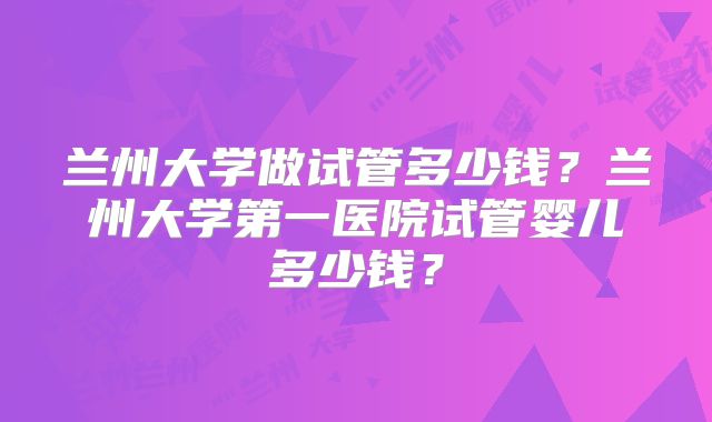 兰州大学做试管多少钱？兰州大学第一医院试管婴儿多少钱？