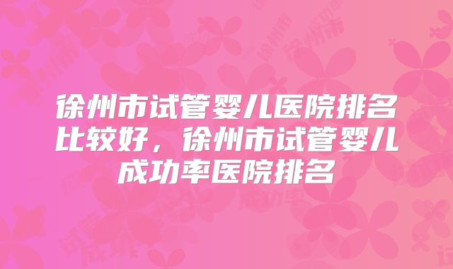 徐州市试管婴儿医院排名比较好,徐州市试管婴儿成功率医院排名
