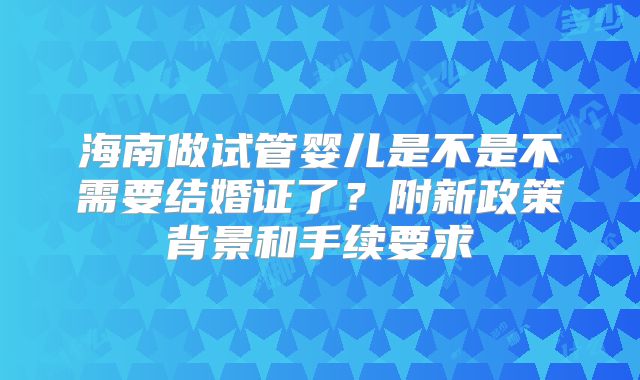 海南做试管婴儿是不是不需要结婚证了？附新政策背景和手续要求