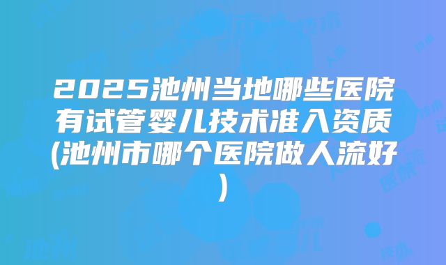 2025池州当地哪些医院有试管婴儿技术准入资质(池州市哪个医院做人流好)