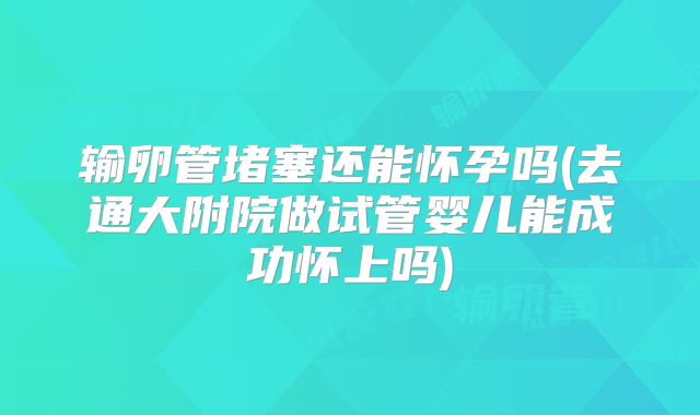 输卵管堵塞还能怀孕吗(去通大附院做试管婴儿能成功怀上吗)