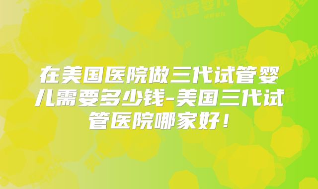 在美国医院做三代试管婴儿需要多少钱-美国三代试管医院哪家好！