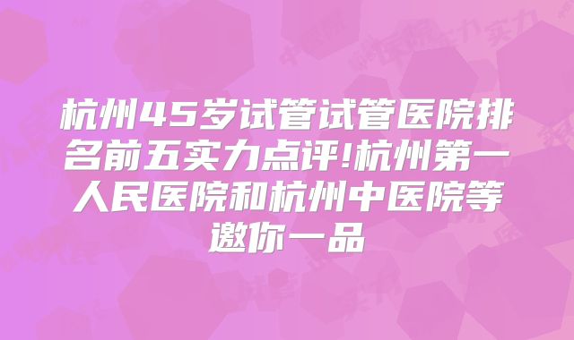 杭州45岁试管试管医院排名前五实力点评!杭州第一人民医院和杭州中医院等邀你一品