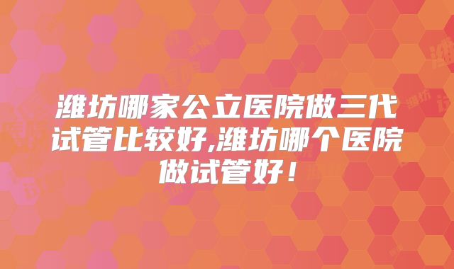 潍坊哪家公立医院做三代试管比较好,潍坊哪个医院做试管好！