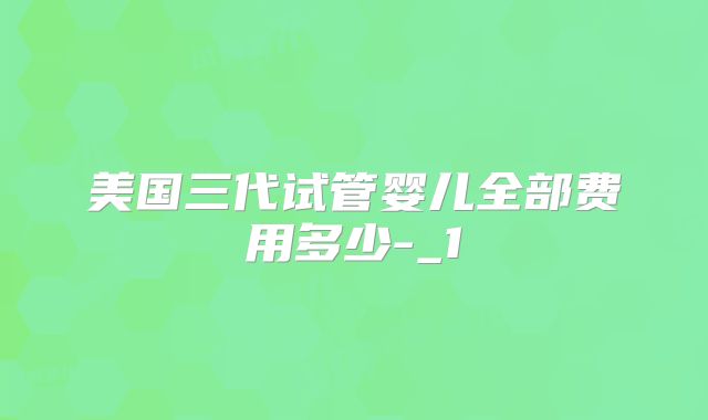 美国三代试管婴儿全部费用多少-_1