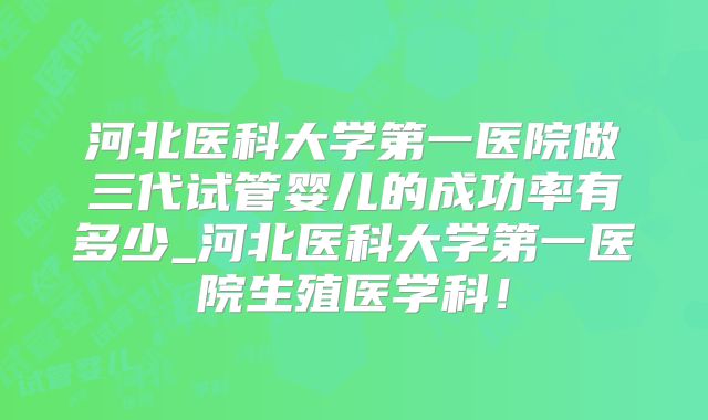 河北医科大学第一医院做三代试管婴儿的成功率有多少_河北医科大学第一医院生殖医学科！