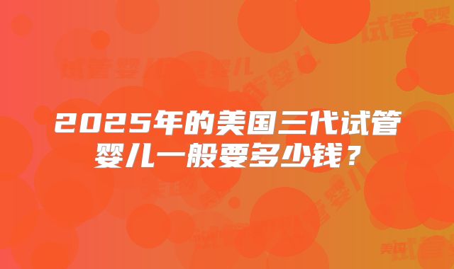 2025年的美国三代试管婴儿一般要多少钱？