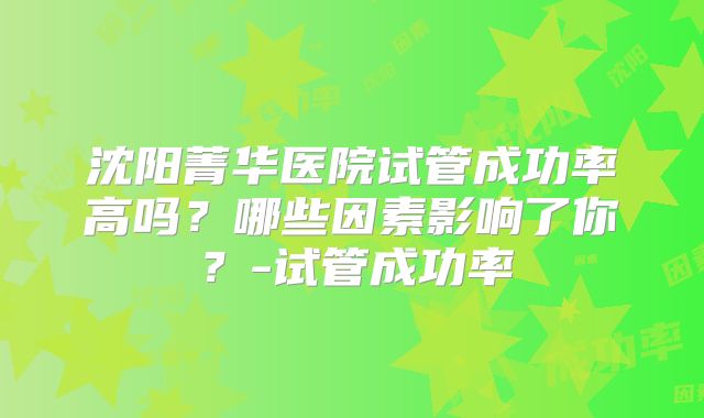 沈阳菁华医院试管成功率高吗？哪些因素影响了你？-试管成功率