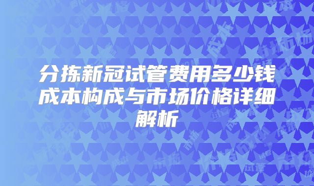 分拣新冠试管费用多少钱成本构成与市场价格详细解析