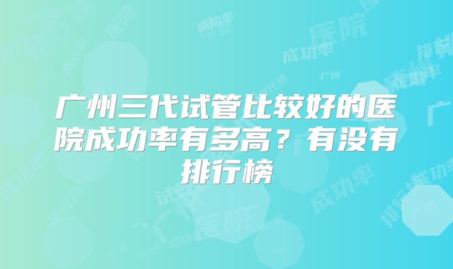 广州三代试管比较好的医院成功率有多高？有没有排行榜