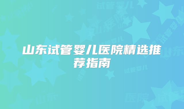 山东试管婴儿医院精选推荐指南