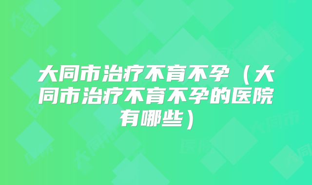 大同市治疗不育不孕（大同市治疗不育不孕的医院有哪些）