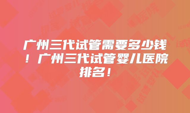 广州三代试管需要多少钱！广州三代试管婴儿医院排名！