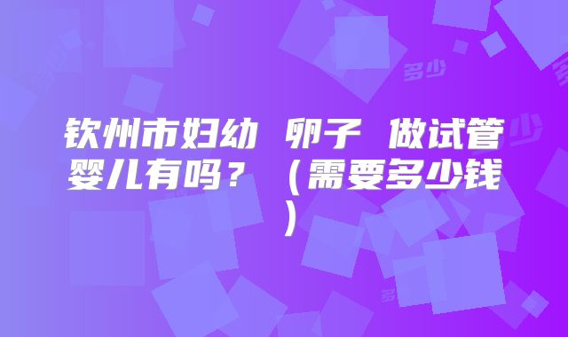 钦州市妇幼 卵子 做试管婴儿有吗?(需要多少钱)