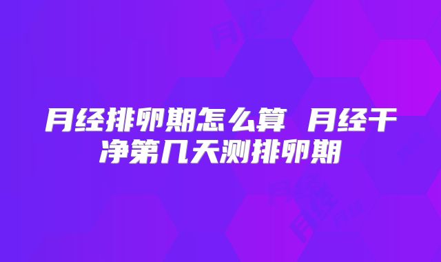 月经排卵期怎么算 月经干净第几天测排卵期