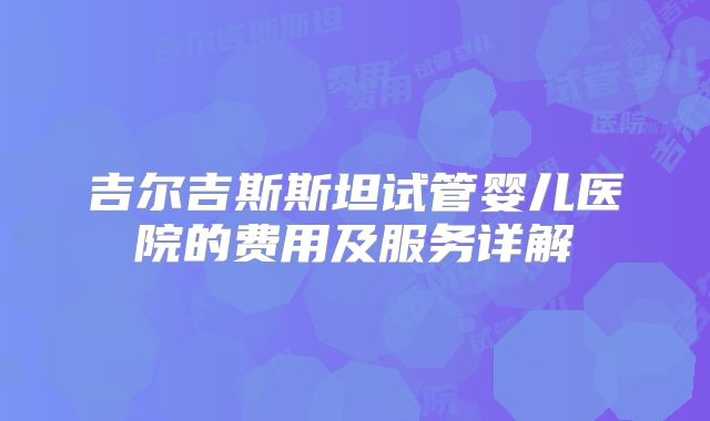 吉尔吉斯斯坦试管婴儿医院的费用及服务详解