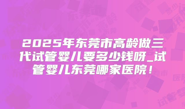 2025年东莞市高龄做三代试管婴儿要多少钱呀_试管婴儿东莞哪家医院！