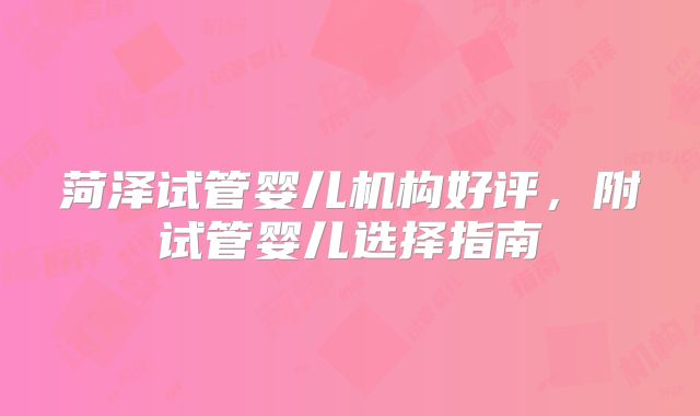 菏泽试管婴儿机构好评，附试管婴儿选择指南